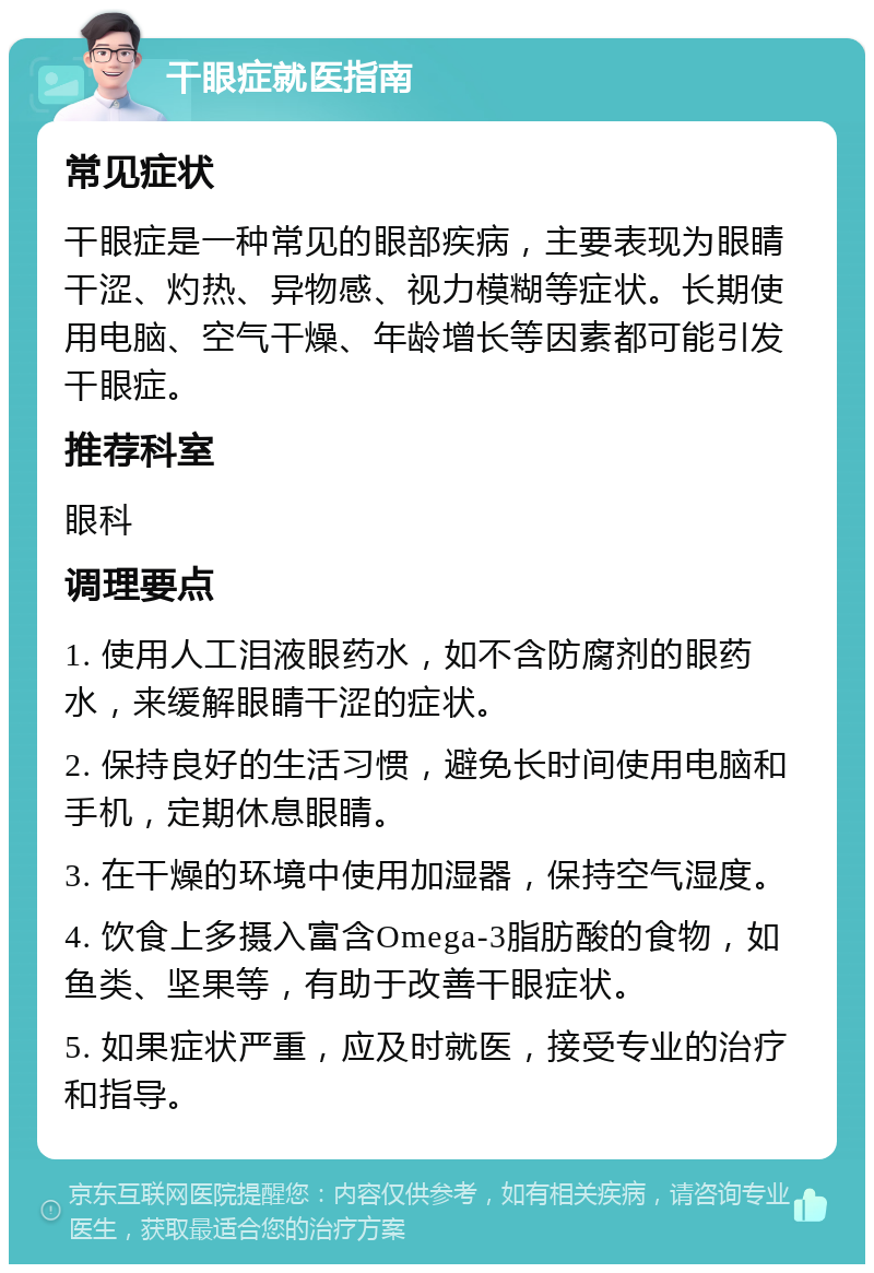 干眼症就医指南 常见症状 干眼症是一种常见的眼部疾病，主要表现为眼睛干涩、灼热、异物感、视力模糊等症状。长期使用电脑、空气干燥、年龄增长等因素都可能引发干眼症。 推荐科室 眼科 调理要点 1. 使用人工泪液眼药水，如不含防腐剂的眼药水，来缓解眼睛干涩的症状。 2. 保持良好的生活习惯，避免长时间使用电脑和手机，定期休息眼睛。 3. 在干燥的环境中使用加湿器，保持空气湿度。 4. 饮食上多摄入富含Omega-3脂肪酸的食物，如鱼类、坚果等，有助于改善干眼症状。 5. 如果症状严重，应及时就医，接受专业的治疗和指导。