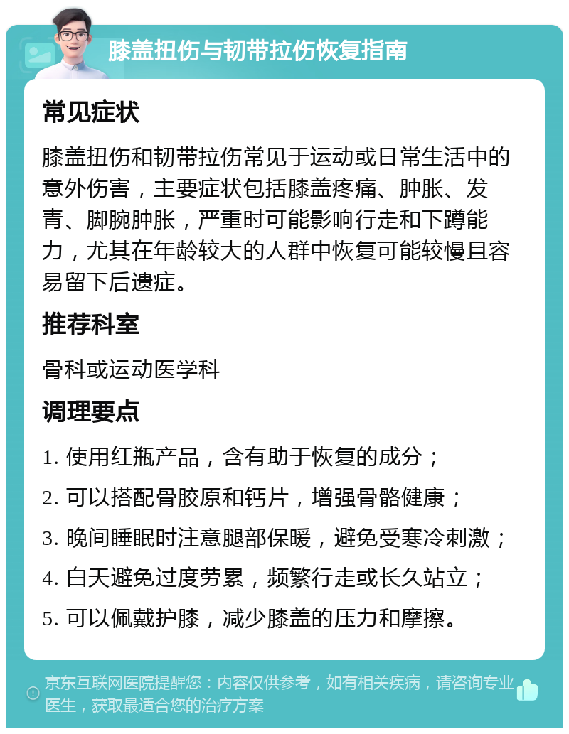 膝盖扭伤与韧带拉伤恢复指南 常见症状 膝盖扭伤和韧带拉伤常见于运动或日常生活中的意外伤害，主要症状包括膝盖疼痛、肿胀、发青、脚腕肿胀，严重时可能影响行走和下蹲能力，尤其在年龄较大的人群中恢复可能较慢且容易留下后遗症。 推荐科室 骨科或运动医学科 调理要点 1. 使用红瓶产品，含有助于恢复的成分； 2. 可以搭配骨胶原和钙片，增强骨骼健康； 3. 晚间睡眠时注意腿部保暖，避免受寒冷刺激； 4. 白天避免过度劳累，频繁行走或长久站立； 5. 可以佩戴护膝，减少膝盖的压力和摩擦。