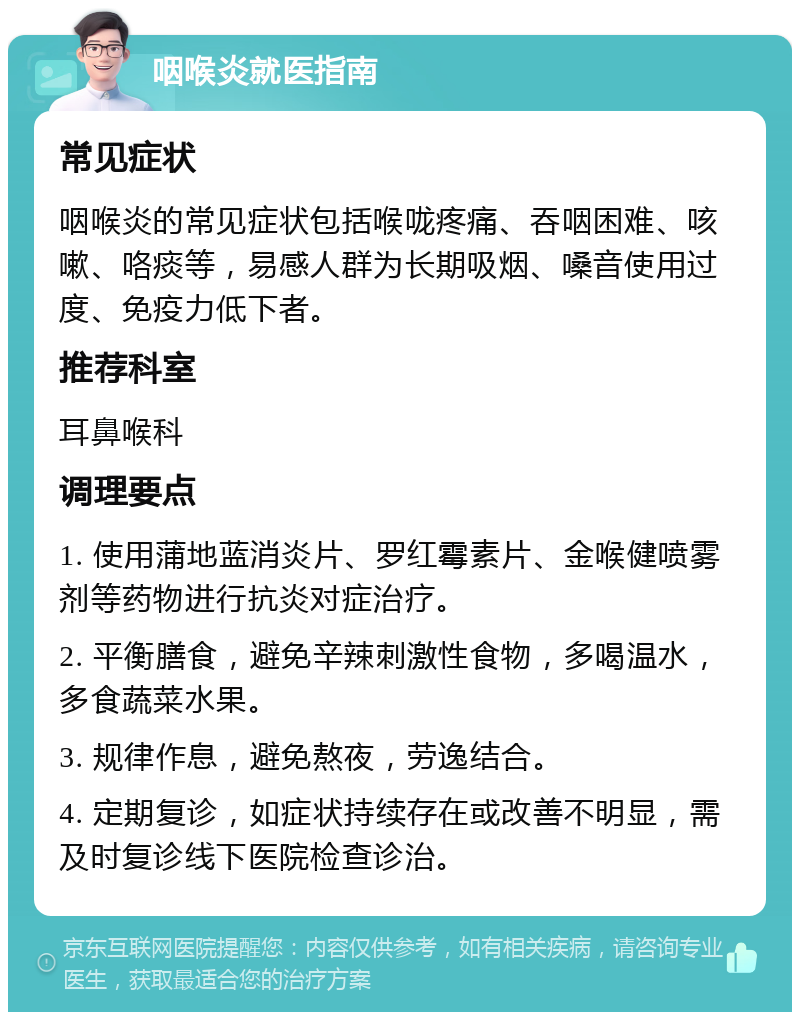 咽喉炎就医指南 常见症状 咽喉炎的常见症状包括喉咙疼痛、吞咽困难、咳嗽、咯痰等，易感人群为长期吸烟、嗓音使用过度、免疫力低下者。 推荐科室 耳鼻喉科 调理要点 1. 使用蒲地蓝消炎片、罗红霉素片、金喉健喷雾剂等药物进行抗炎对症治疗。 2. 平衡膳食，避免辛辣刺激性食物，多喝温水，多食蔬菜水果。 3. 规律作息，避免熬夜，劳逸结合。 4. 定期复诊，如症状持续存在或改善不明显，需及时复诊线下医院检查诊治。