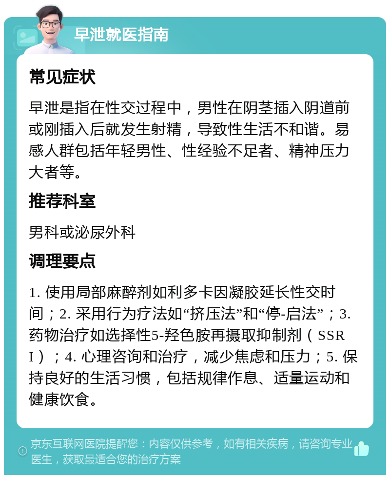 早泄就医指南 常见症状 早泄是指在性交过程中，男性在阴茎插入阴道前或刚插入后就发生射精，导致性生活不和谐。易感人群包括年轻男性、性经验不足者、精神压力大者等。 推荐科室 男科或泌尿外科 调理要点 1. 使用局部麻醉剂如利多卡因凝胶延长性交时间；2. 采用行为疗法如“挤压法”和“停-启法”；3. 药物治疗如选择性5-羟色胺再摄取抑制剂（SSRI）；4. 心理咨询和治疗，减少焦虑和压力；5. 保持良好的生活习惯，包括规律作息、适量运动和健康饮食。