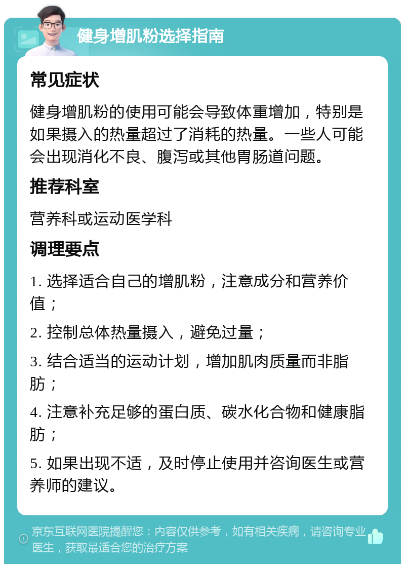 健身增肌粉选择指南 常见症状 健身增肌粉的使用可能会导致体重增加，特别是如果摄入的热量超过了消耗的热量。一些人可能会出现消化不良、腹泻或其他胃肠道问题。 推荐科室 营养科或运动医学科 调理要点 1. 选择适合自己的增肌粉，注意成分和营养价值； 2. 控制总体热量摄入，避免过量； 3. 结合适当的运动计划，增加肌肉质量而非脂肪； 4. 注意补充足够的蛋白质、碳水化合物和健康脂肪； 5. 如果出现不适，及时停止使用并咨询医生或营养师的建议。