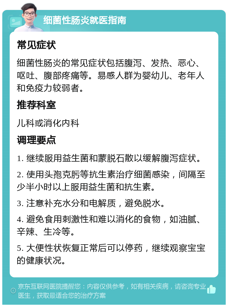 细菌性肠炎就医指南 常见症状 细菌性肠炎的常见症状包括腹泻、发热、恶心、呕吐、腹部疼痛等。易感人群为婴幼儿、老年人和免疫力较弱者。 推荐科室 儿科或消化内科 调理要点 1. 继续服用益生菌和蒙脱石散以缓解腹泻症状。 2. 使用头孢克肟等抗生素治疗细菌感染，间隔至少半小时以上服用益生菌和抗生素。 3. 注意补充水分和电解质，避免脱水。 4. 避免食用刺激性和难以消化的食物，如油腻、辛辣、生冷等。 5. 大便性状恢复正常后可以停药，继续观察宝宝的健康状况。