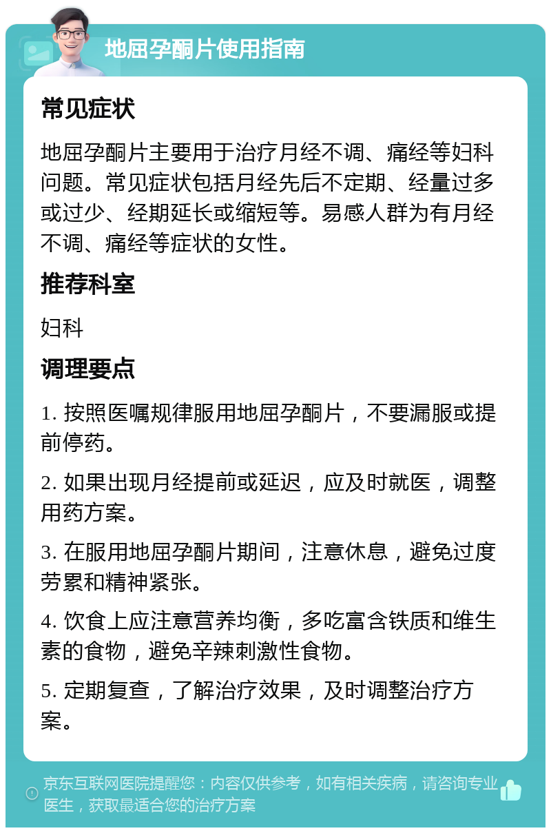 地屈孕酮片使用指南 常见症状 地屈孕酮片主要用于治疗月经不调、痛经等妇科问题。常见症状包括月经先后不定期、经量过多或过少、经期延长或缩短等。易感人群为有月经不调、痛经等症状的女性。 推荐科室 妇科 调理要点 1. 按照医嘱规律服用地屈孕酮片，不要漏服或提前停药。 2. 如果出现月经提前或延迟，应及时就医，调整用药方案。 3. 在服用地屈孕酮片期间，注意休息，避免过度劳累和精神紧张。 4. 饮食上应注意营养均衡，多吃富含铁质和维生素的食物，避免辛辣刺激性食物。 5. 定期复查，了解治疗效果，及时调整治疗方案。