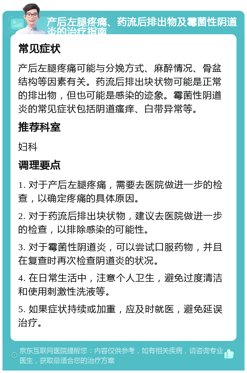 产后左腿疼痛、药流后排出物及霉菌性阴道炎的治疗指南 常见症状 产后左腿疼痛可能与分娩方式、麻醉情况、骨盆结构等因素有关。药流后排出块状物可能是正常的排出物，但也可能是感染的迹象。霉菌性阴道炎的常见症状包括阴道瘙痒、白带异常等。 推荐科室 妇科 调理要点 1. 对于产后左腿疼痛，需要去医院做进一步的检查，以确定疼痛的具体原因。 2. 对于药流后排出块状物，建议去医院做进一步的检查，以排除感染的可能性。 3. 对于霉菌性阴道炎，可以尝试口服药物，并且在复查时再次检查阴道炎的状况。 4. 在日常生活中，注意个人卫生，避免过度清洁和使用刺激性洗液等。 5. 如果症状持续或加重，应及时就医，避免延误治疗。