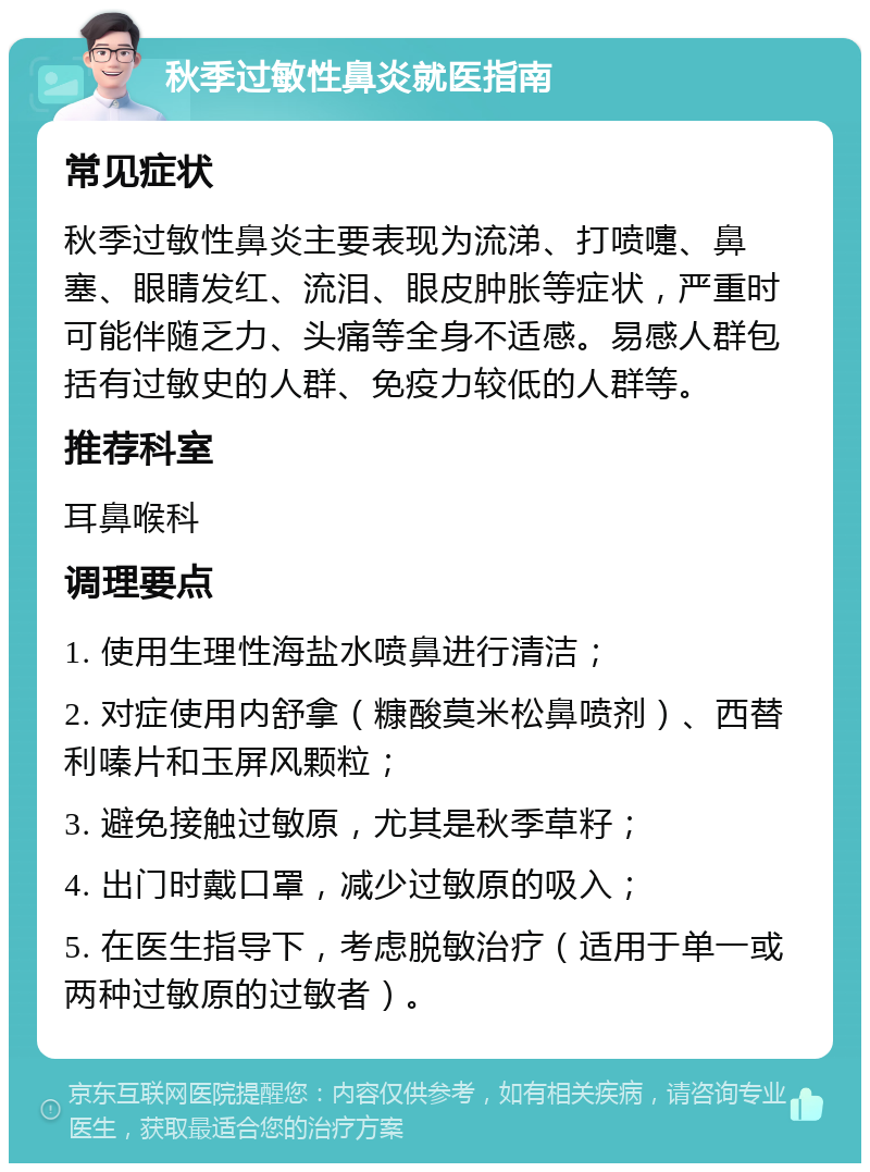 秋季过敏性鼻炎就医指南 常见症状 秋季过敏性鼻炎主要表现为流涕、打喷嚏、鼻塞、眼睛发红、流泪、眼皮肿胀等症状，严重时可能伴随乏力、头痛等全身不适感。易感人群包括有过敏史的人群、免疫力较低的人群等。 推荐科室 耳鼻喉科 调理要点 1. 使用生理性海盐水喷鼻进行清洁； 2. 对症使用内舒拿（糠酸莫米松鼻喷剂）、西替利嗪片和玉屏风颗粒； 3. 避免接触过敏原，尤其是秋季草籽； 4. 出门时戴口罩，减少过敏原的吸入； 5. 在医生指导下，考虑脱敏治疗（适用于单一或两种过敏原的过敏者）。