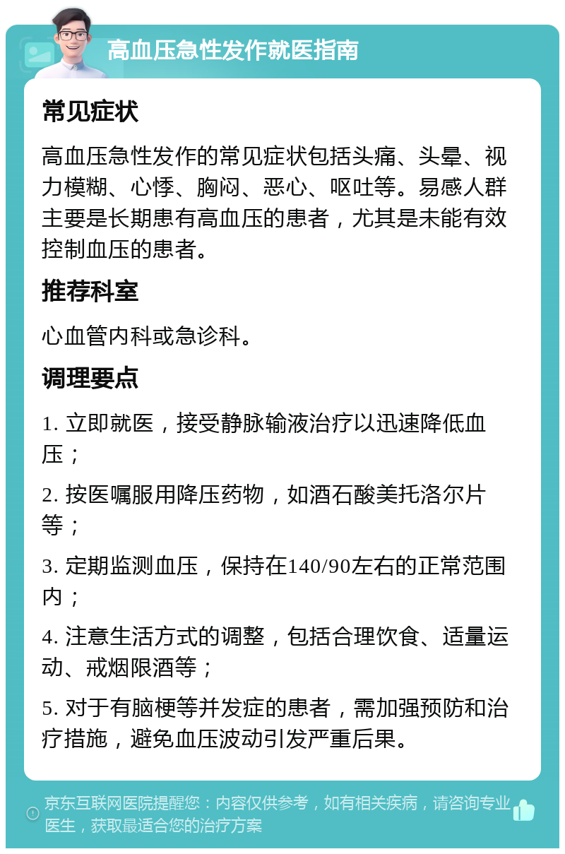 高血压急性发作就医指南 常见症状 高血压急性发作的常见症状包括头痛、头晕、视力模糊、心悸、胸闷、恶心、呕吐等。易感人群主要是长期患有高血压的患者，尤其是未能有效控制血压的患者。 推荐科室 心血管内科或急诊科。 调理要点 1. 立即就医，接受静脉输液治疗以迅速降低血压； 2. 按医嘱服用降压药物，如酒石酸美托洛尔片等； 3. 定期监测血压，保持在140/90左右的正常范围内； 4. 注意生活方式的调整，包括合理饮食、适量运动、戒烟限酒等； 5. 对于有脑梗等并发症的患者，需加强预防和治疗措施，避免血压波动引发严重后果。