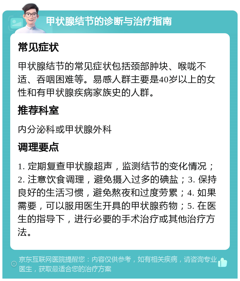 甲状腺结节的诊断与治疗指南 常见症状 甲状腺结节的常见症状包括颈部肿块、喉咙不适、吞咽困难等。易感人群主要是40岁以上的女性和有甲状腺疾病家族史的人群。 推荐科室 内分泌科或甲状腺外科 调理要点 1. 定期复查甲状腺超声，监测结节的变化情况；2. 注意饮食调理，避免摄入过多的碘盐；3. 保持良好的生活习惯，避免熬夜和过度劳累；4. 如果需要，可以服用医生开具的甲状腺药物；5. 在医生的指导下，进行必要的手术治疗或其他治疗方法。