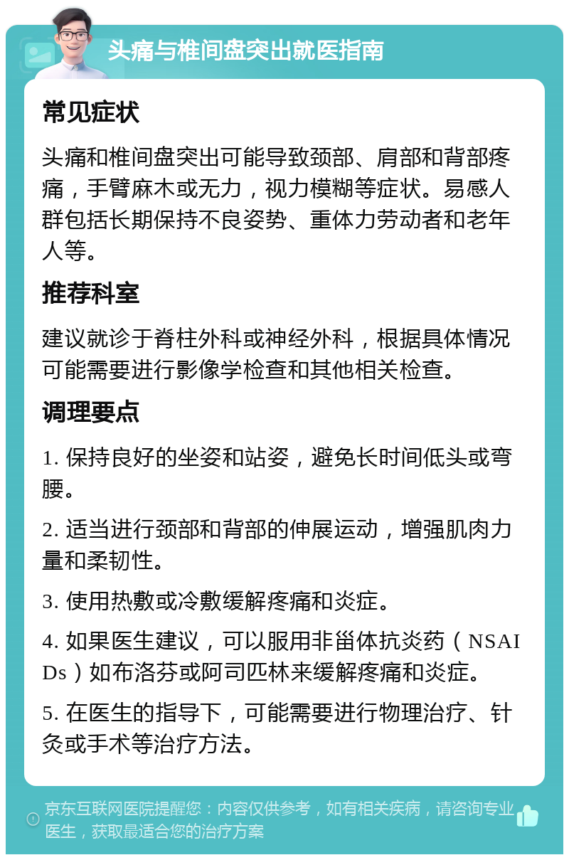 头痛与椎间盘突出就医指南 常见症状 头痛和椎间盘突出可能导致颈部、肩部和背部疼痛，手臂麻木或无力，视力模糊等症状。易感人群包括长期保持不良姿势、重体力劳动者和老年人等。 推荐科室 建议就诊于脊柱外科或神经外科，根据具体情况可能需要进行影像学检查和其他相关检查。 调理要点 1. 保持良好的坐姿和站姿，避免长时间低头或弯腰。 2. 适当进行颈部和背部的伸展运动，增强肌肉力量和柔韧性。 3. 使用热敷或冷敷缓解疼痛和炎症。 4. 如果医生建议，可以服用非甾体抗炎药（NSAIDs）如布洛芬或阿司匹林来缓解疼痛和炎症。 5. 在医生的指导下，可能需要进行物理治疗、针灸或手术等治疗方法。