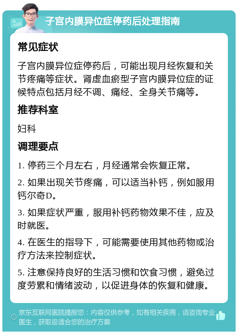 子宫内膜异位症停药后处理指南 常见症状 子宫内膜异位症停药后，可能出现月经恢复和关节疼痛等症状。肾虚血瘀型子宫内膜异位症的证候特点包括月经不调、痛经、全身关节痛等。 推荐科室 妇科 调理要点 1. 停药三个月左右，月经通常会恢复正常。 2. 如果出现关节疼痛，可以适当补钙，例如服用钙尔奇D。 3. 如果症状严重，服用补钙药物效果不佳，应及时就医。 4. 在医生的指导下，可能需要使用其他药物或治疗方法来控制症状。 5. 注意保持良好的生活习惯和饮食习惯，避免过度劳累和情绪波动，以促进身体的恢复和健康。