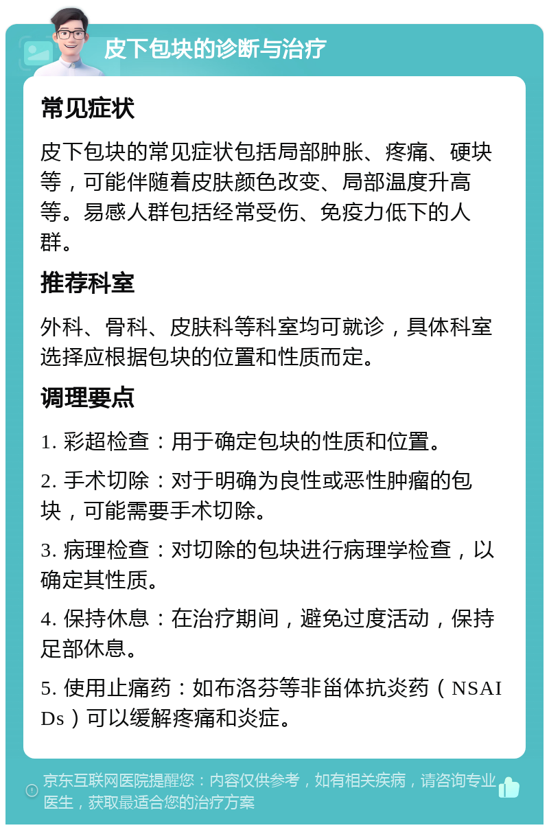 皮下包块的诊断与治疗 常见症状 皮下包块的常见症状包括局部肿胀、疼痛、硬块等，可能伴随着皮肤颜色改变、局部温度升高等。易感人群包括经常受伤、免疫力低下的人群。 推荐科室 外科、骨科、皮肤科等科室均可就诊，具体科室选择应根据包块的位置和性质而定。 调理要点 1. 彩超检查：用于确定包块的性质和位置。 2. 手术切除：对于明确为良性或恶性肿瘤的包块，可能需要手术切除。 3. 病理检查：对切除的包块进行病理学检查，以确定其性质。 4. 保持休息：在治疗期间，避免过度活动，保持足部休息。 5. 使用止痛药：如布洛芬等非甾体抗炎药（NSAIDs）可以缓解疼痛和炎症。