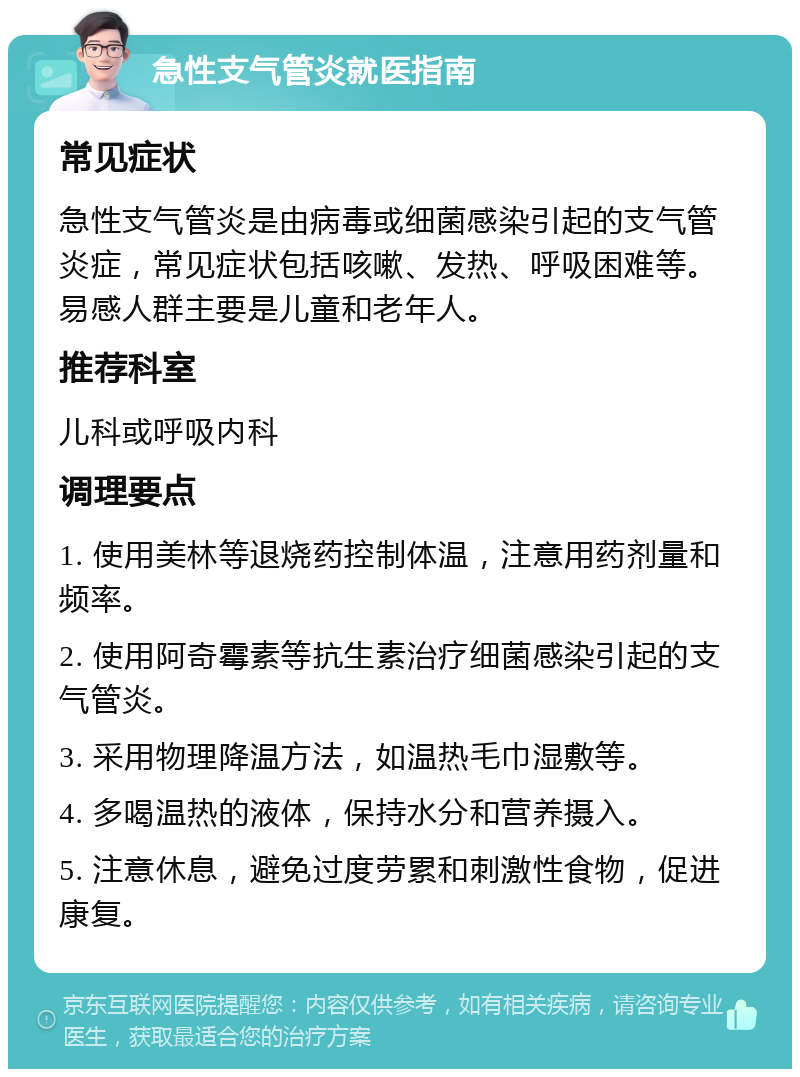 急性支气管炎就医指南 常见症状 急性支气管炎是由病毒或细菌感染引起的支气管炎症，常见症状包括咳嗽、发热、呼吸困难等。易感人群主要是儿童和老年人。 推荐科室 儿科或呼吸内科 调理要点 1. 使用美林等退烧药控制体温，注意用药剂量和频率。 2. 使用阿奇霉素等抗生素治疗细菌感染引起的支气管炎。 3. 采用物理降温方法，如温热毛巾湿敷等。 4. 多喝温热的液体，保持水分和营养摄入。 5. 注意休息，避免过度劳累和刺激性食物，促进康复。