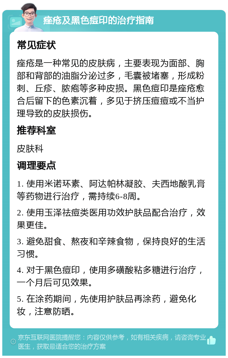 痤疮及黑色痘印的治疗指南 常见症状 痤疮是一种常见的皮肤病，主要表现为面部、胸部和背部的油脂分泌过多，毛囊被堵塞，形成粉刺、丘疹、脓疱等多种皮损。黑色痘印是痤疮愈合后留下的色素沉着，多见于挤压痘痘或不当护理导致的皮肤损伤。 推荐科室 皮肤科 调理要点 1. 使用米诺环素、阿达帕林凝胶、夫西地酸乳膏等药物进行治疗，需持续6-8周。 2. 使用玉泽祛痘类医用功效护肤品配合治疗，效果更佳。 3. 避免甜食、熬夜和辛辣食物，保持良好的生活习惯。 4. 对于黑色痘印，使用多磺酸粘多糖进行治疗，一个月后可见效果。 5. 在涂药期间，先使用护肤品再涂药，避免化妆，注意防晒。