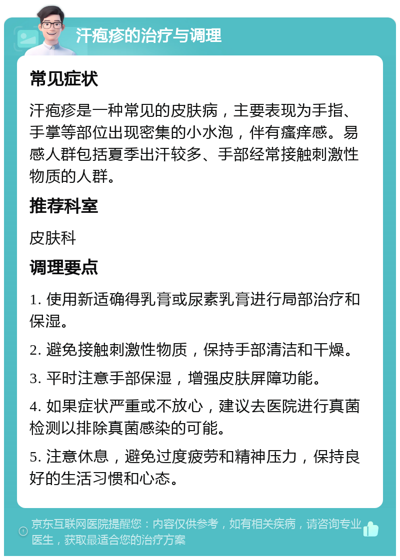 汗疱疹的治疗与调理 常见症状 汗疱疹是一种常见的皮肤病，主要表现为手指、手掌等部位出现密集的小水泡，伴有瘙痒感。易感人群包括夏季出汗较多、手部经常接触刺激性物质的人群。 推荐科室 皮肤科 调理要点 1. 使用新适确得乳膏或尿素乳膏进行局部治疗和保湿。 2. 避免接触刺激性物质，保持手部清洁和干燥。 3. 平时注意手部保湿，增强皮肤屏障功能。 4. 如果症状严重或不放心，建议去医院进行真菌检测以排除真菌感染的可能。 5. 注意休息，避免过度疲劳和精神压力，保持良好的生活习惯和心态。