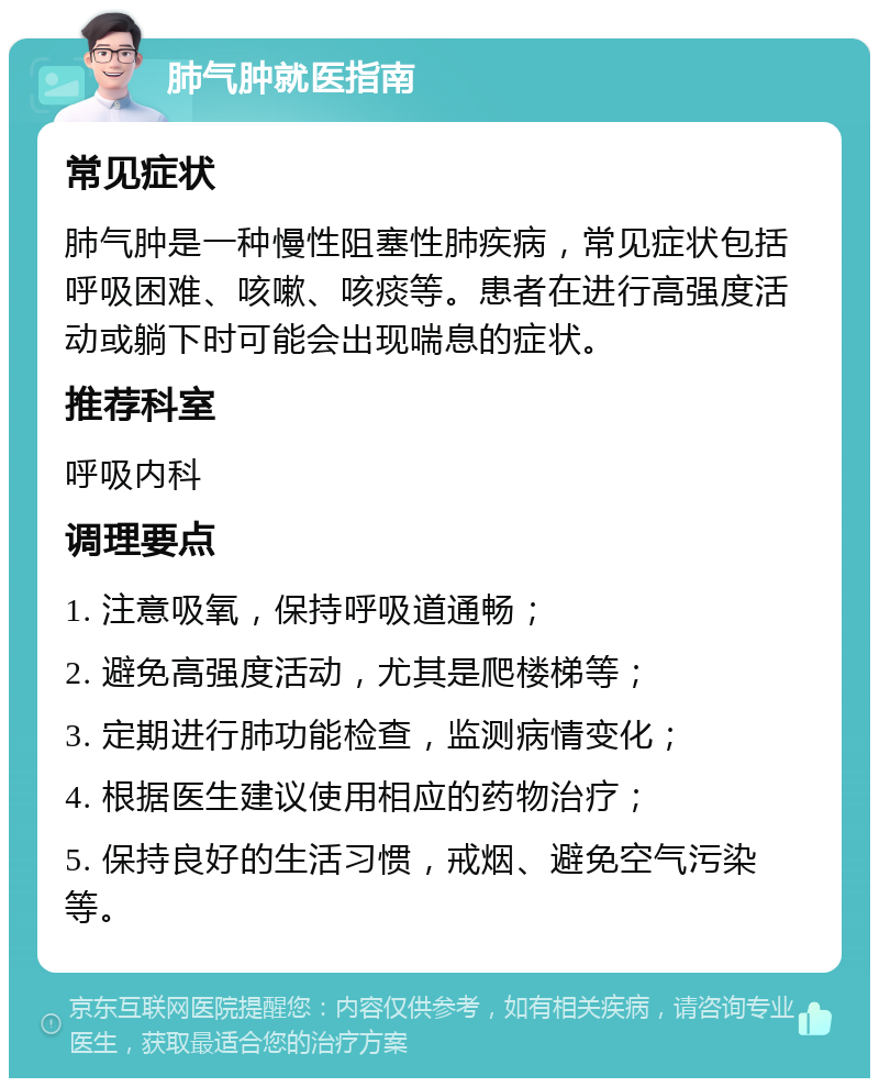 肺气肿就医指南 常见症状 肺气肿是一种慢性阻塞性肺疾病，常见症状包括呼吸困难、咳嗽、咳痰等。患者在进行高强度活动或躺下时可能会出现喘息的症状。 推荐科室 呼吸内科 调理要点 1. 注意吸氧，保持呼吸道通畅； 2. 避免高强度活动，尤其是爬楼梯等； 3. 定期进行肺功能检查，监测病情变化； 4. 根据医生建议使用相应的药物治疗； 5. 保持良好的生活习惯，戒烟、避免空气污染等。