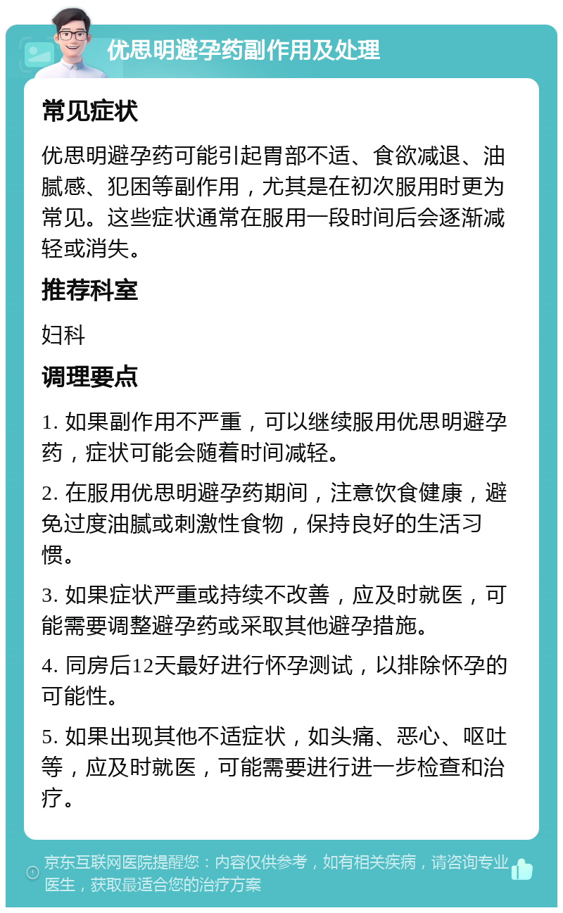 优思明避孕药副作用及处理 常见症状 优思明避孕药可能引起胃部不适、食欲减退、油腻感、犯困等副作用，尤其是在初次服用时更为常见。这些症状通常在服用一段时间后会逐渐减轻或消失。 推荐科室 妇科 调理要点 1. 如果副作用不严重，可以继续服用优思明避孕药，症状可能会随着时间减轻。 2. 在服用优思明避孕药期间，注意饮食健康，避免过度油腻或刺激性食物，保持良好的生活习惯。 3. 如果症状严重或持续不改善，应及时就医，可能需要调整避孕药或采取其他避孕措施。 4. 同房后12天最好进行怀孕测试，以排除怀孕的可能性。 5. 如果出现其他不适症状，如头痛、恶心、呕吐等，应及时就医，可能需要进行进一步检查和治疗。