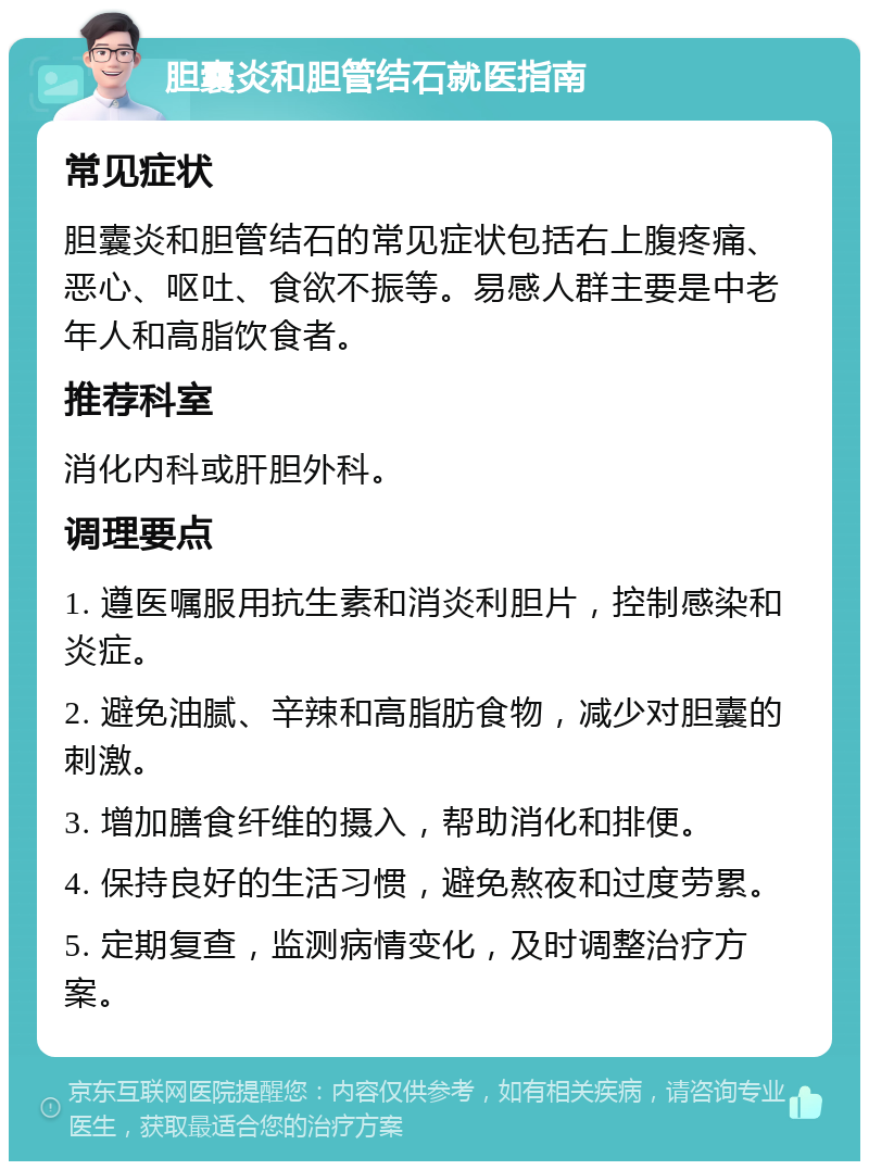 胆囊炎和胆管结石就医指南 常见症状 胆囊炎和胆管结石的常见症状包括右上腹疼痛、恶心、呕吐、食欲不振等。易感人群主要是中老年人和高脂饮食者。 推荐科室 消化内科或肝胆外科。 调理要点 1. 遵医嘱服用抗生素和消炎利胆片，控制感染和炎症。 2. 避免油腻、辛辣和高脂肪食物，减少对胆囊的刺激。 3. 增加膳食纤维的摄入，帮助消化和排便。 4. 保持良好的生活习惯，避免熬夜和过度劳累。 5. 定期复查，监测病情变化，及时调整治疗方案。