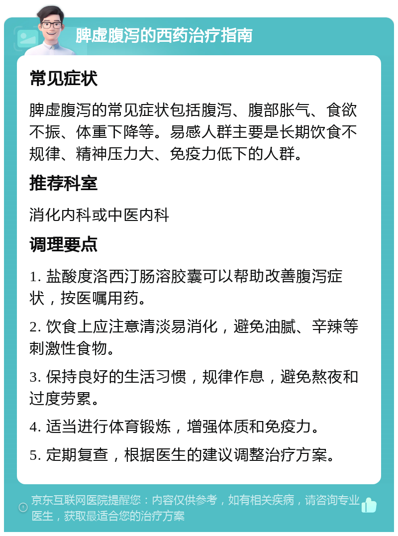 脾虚腹泻的西药治疗指南 常见症状 脾虚腹泻的常见症状包括腹泻、腹部胀气、食欲不振、体重下降等。易感人群主要是长期饮食不规律、精神压力大、免疫力低下的人群。 推荐科室 消化内科或中医内科 调理要点 1. 盐酸度洛西汀肠溶胶囊可以帮助改善腹泻症状，按医嘱用药。 2. 饮食上应注意清淡易消化，避免油腻、辛辣等刺激性食物。 3. 保持良好的生活习惯，规律作息，避免熬夜和过度劳累。 4. 适当进行体育锻炼，增强体质和免疫力。 5. 定期复查，根据医生的建议调整治疗方案。