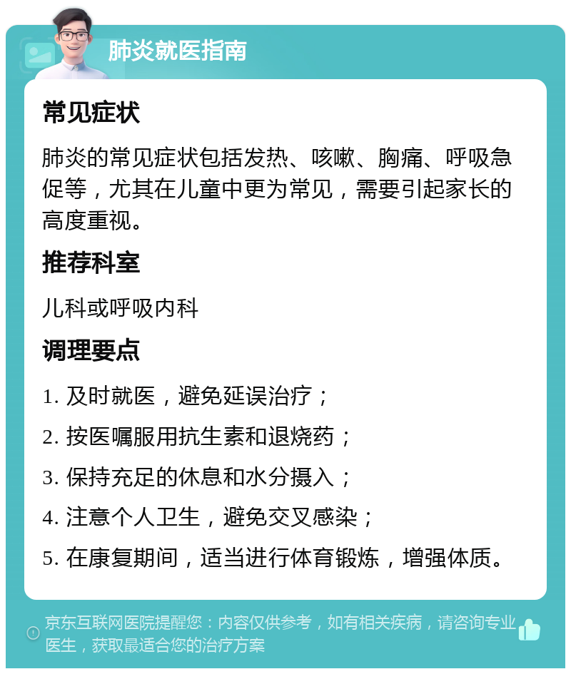 肺炎就医指南 常见症状 肺炎的常见症状包括发热、咳嗽、胸痛、呼吸急促等，尤其在儿童中更为常见，需要引起家长的高度重视。 推荐科室 儿科或呼吸内科 调理要点 1. 及时就医，避免延误治疗； 2. 按医嘱服用抗生素和退烧药； 3. 保持充足的休息和水分摄入； 4. 注意个人卫生，避免交叉感染； 5. 在康复期间，适当进行体育锻炼，增强体质。