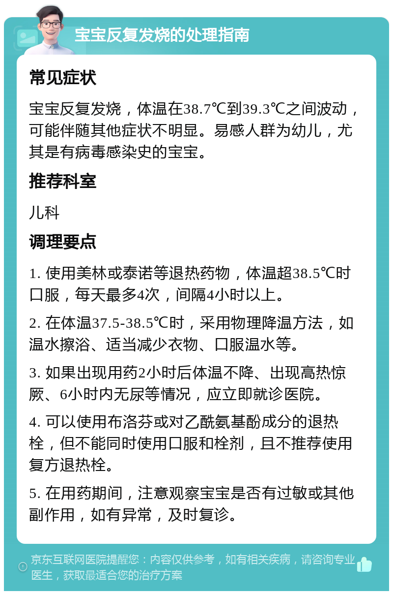 宝宝反复发烧的处理指南 常见症状 宝宝反复发烧，体温在38.7℃到39.3℃之间波动，可能伴随其他症状不明显。易感人群为幼儿，尤其是有病毒感染史的宝宝。 推荐科室 儿科 调理要点 1. 使用美林或泰诺等退热药物，体温超38.5℃时口服，每天最多4次，间隔4小时以上。 2. 在体温37.5-38.5℃时，采用物理降温方法，如温水擦浴、适当减少衣物、口服温水等。 3. 如果出现用药2小时后体温不降、出现高热惊厥、6小时内无尿等情况，应立即就诊医院。 4. 可以使用布洛芬或对乙酰氨基酚成分的退热栓，但不能同时使用口服和栓剂，且不推荐使用复方退热栓。 5. 在用药期间，注意观察宝宝是否有过敏或其他副作用，如有异常，及时复诊。