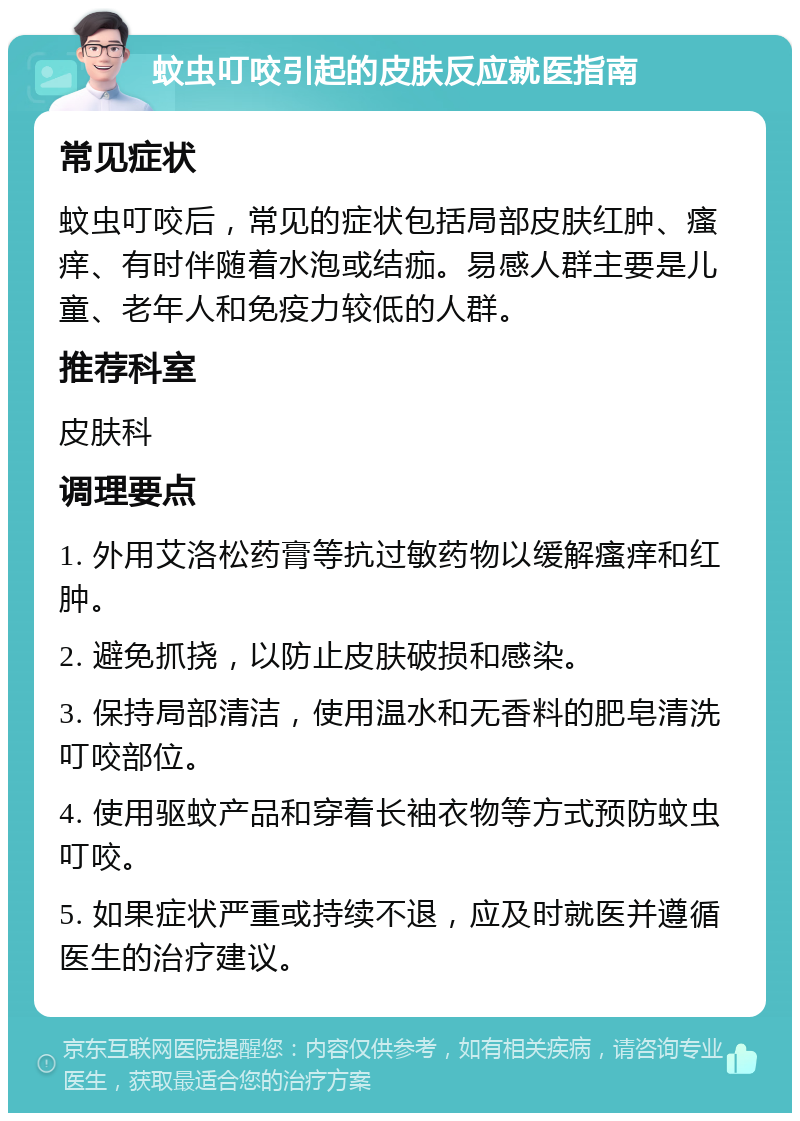 蚊虫叮咬引起的皮肤反应就医指南 常见症状 蚊虫叮咬后，常见的症状包括局部皮肤红肿、瘙痒、有时伴随着水泡或结痂。易感人群主要是儿童、老年人和免疫力较低的人群。 推荐科室 皮肤科 调理要点 1. 外用艾洛松药膏等抗过敏药物以缓解瘙痒和红肿。 2. 避免抓挠，以防止皮肤破损和感染。 3. 保持局部清洁，使用温水和无香料的肥皂清洗叮咬部位。 4. 使用驱蚊产品和穿着长袖衣物等方式预防蚊虫叮咬。 5. 如果症状严重或持续不退，应及时就医并遵循医生的治疗建议。