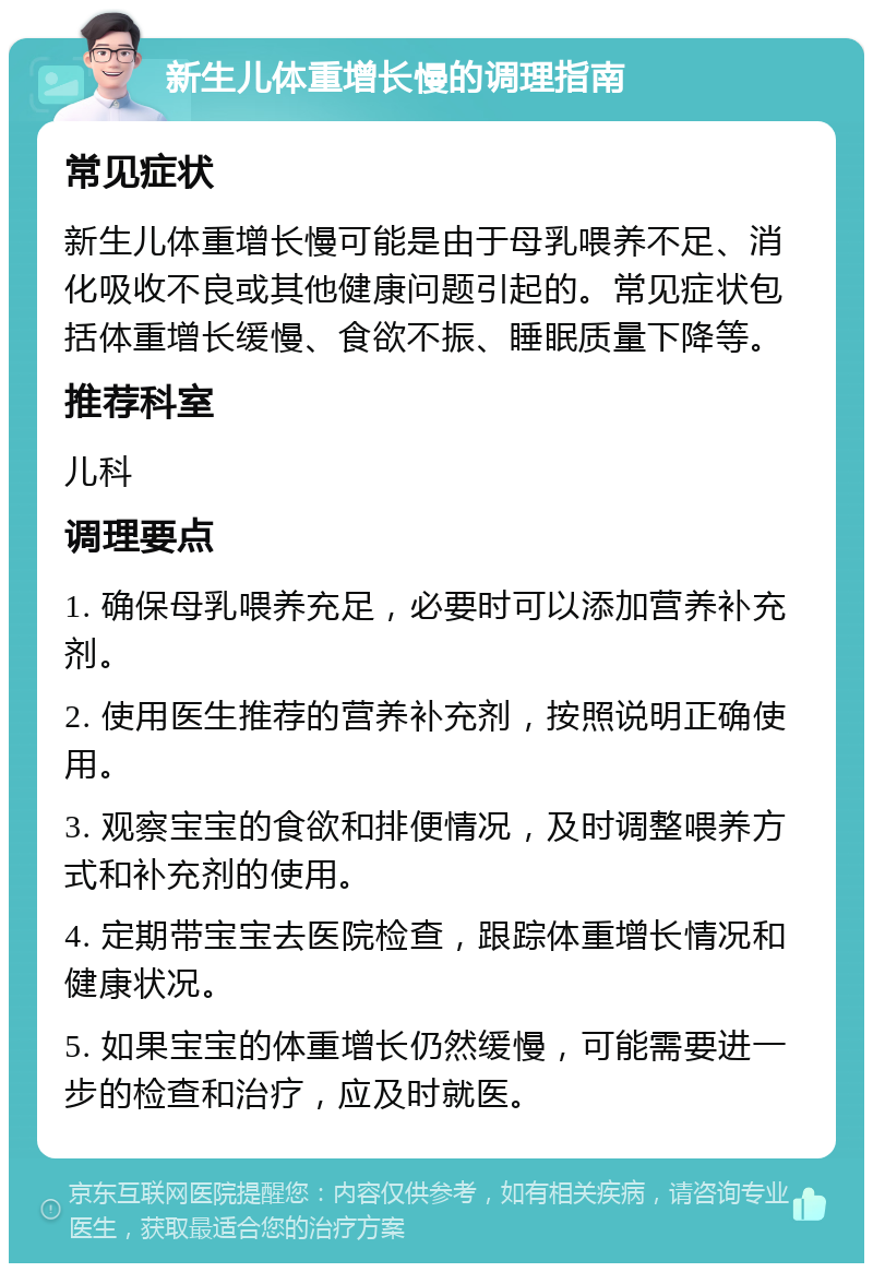 新生儿体重增长慢的调理指南 常见症状 新生儿体重增长慢可能是由于母乳喂养不足、消化吸收不良或其他健康问题引起的。常见症状包括体重增长缓慢、食欲不振、睡眠质量下降等。 推荐科室 儿科 调理要点 1. 确保母乳喂养充足，必要时可以添加营养补充剂。 2. 使用医生推荐的营养补充剂，按照说明正确使用。 3. 观察宝宝的食欲和排便情况，及时调整喂养方式和补充剂的使用。 4. 定期带宝宝去医院检查，跟踪体重增长情况和健康状况。 5. 如果宝宝的体重增长仍然缓慢，可能需要进一步的检查和治疗，应及时就医。