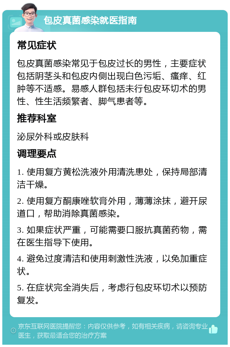 包皮真菌感染就医指南 常见症状 包皮真菌感染常见于包皮过长的男性，主要症状包括阴茎头和包皮内侧出现白色污垢、瘙痒、红肿等不适感。易感人群包括未行包皮环切术的男性、性生活频繁者、脚气患者等。 推荐科室 泌尿外科或皮肤科 调理要点 1. 使用复方黄松洗液外用清洗患处，保持局部清洁干燥。 2. 使用复方酮康唑软膏外用，薄薄涂抹，避开尿道口，帮助消除真菌感染。 3. 如果症状严重，可能需要口服抗真菌药物，需在医生指导下使用。 4. 避免过度清洁和使用刺激性洗液，以免加重症状。 5. 在症状完全消失后，考虑行包皮环切术以预防复发。