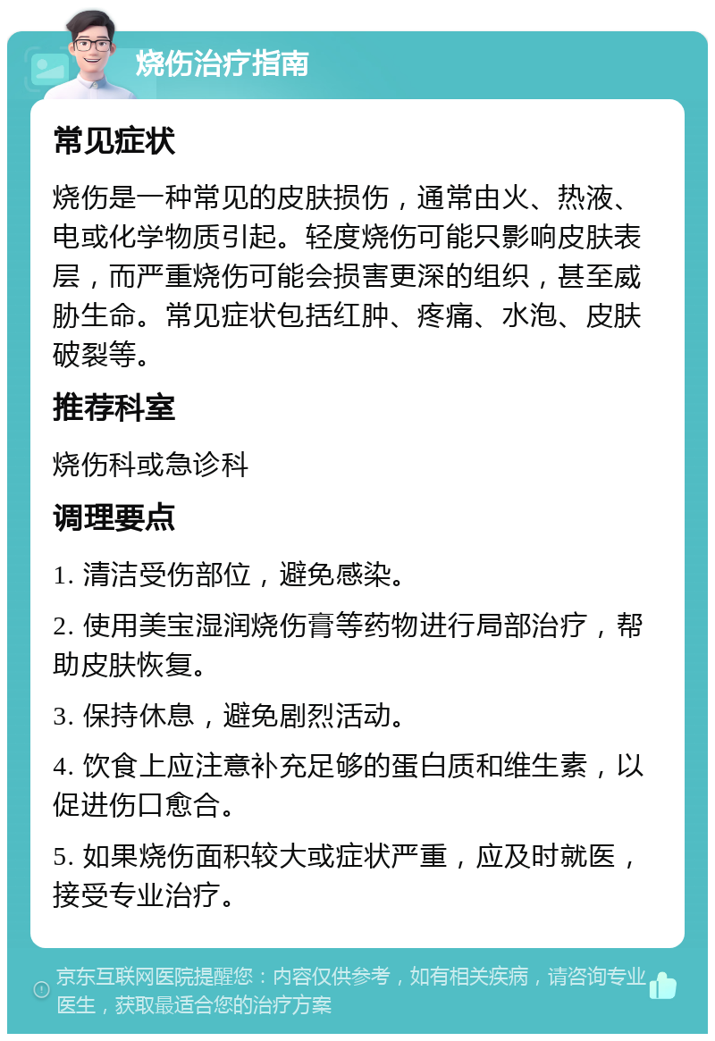 烧伤治疗指南 常见症状 烧伤是一种常见的皮肤损伤，通常由火、热液、电或化学物质引起。轻度烧伤可能只影响皮肤表层，而严重烧伤可能会损害更深的组织，甚至威胁生命。常见症状包括红肿、疼痛、水泡、皮肤破裂等。 推荐科室 烧伤科或急诊科 调理要点 1. 清洁受伤部位，避免感染。 2. 使用美宝湿润烧伤膏等药物进行局部治疗，帮助皮肤恢复。 3. 保持休息，避免剧烈活动。 4. 饮食上应注意补充足够的蛋白质和维生素，以促进伤口愈合。 5. 如果烧伤面积较大或症状严重，应及时就医，接受专业治疗。