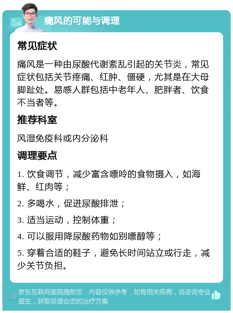 痛风的可能与调理 常见症状 痛风是一种由尿酸代谢紊乱引起的关节炎，常见症状包括关节疼痛、红肿、僵硬，尤其是在大母脚趾处。易感人群包括中老年人、肥胖者、饮食不当者等。 推荐科室 风湿免疫科或内分泌科 调理要点 1. 饮食调节，减少富含嘌呤的食物摄入，如海鲜、红肉等； 2. 多喝水，促进尿酸排泄； 3. 适当运动，控制体重； 4. 可以服用降尿酸药物如别嘌醇等； 5. 穿着合适的鞋子，避免长时间站立或行走，减少关节负担。