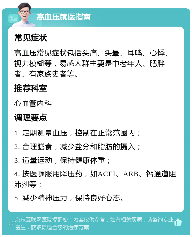 高血压就医指南 常见症状 高血压常见症状包括头痛、头晕、耳鸣、心悸、视力模糊等，易感人群主要是中老年人、肥胖者、有家族史者等。 推荐科室 心血管内科 调理要点 1. 定期测量血压，控制在正常范围内； 2. 合理膳食，减少盐分和脂肪的摄入； 3. 适量运动，保持健康体重； 4. 按医嘱服用降压药，如ACEI、ARB、钙通道阻滞剂等； 5. 减少精神压力，保持良好心态。