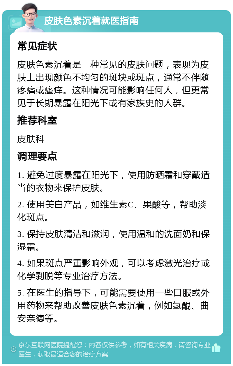 皮肤色素沉着就医指南 常见症状 皮肤色素沉着是一种常见的皮肤问题，表现为皮肤上出现颜色不均匀的斑块或斑点，通常不伴随疼痛或瘙痒。这种情况可能影响任何人，但更常见于长期暴露在阳光下或有家族史的人群。 推荐科室 皮肤科 调理要点 1. 避免过度暴露在阳光下，使用防晒霜和穿戴适当的衣物来保护皮肤。 2. 使用美白产品，如维生素C、果酸等，帮助淡化斑点。 3. 保持皮肤清洁和滋润，使用温和的洗面奶和保湿霜。 4. 如果斑点严重影响外观，可以考虑激光治疗或化学剥脱等专业治疗方法。 5. 在医生的指导下，可能需要使用一些口服或外用药物来帮助改善皮肤色素沉着，例如氢醌、曲安奈德等。