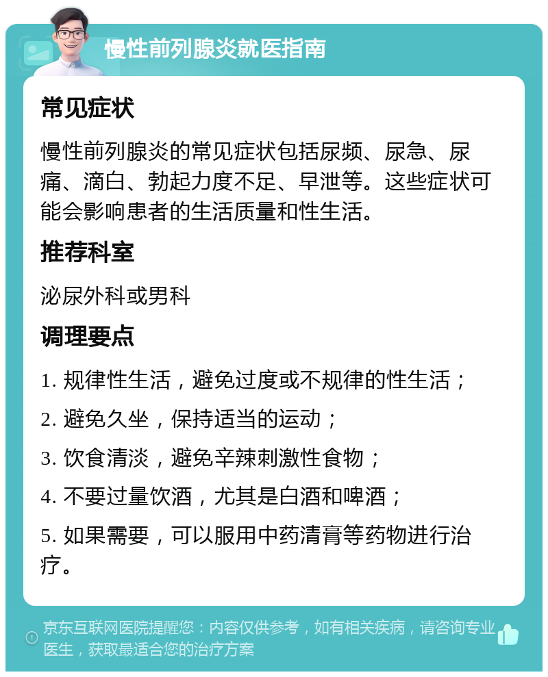 慢性前列腺炎就医指南 常见症状 慢性前列腺炎的常见症状包括尿频、尿急、尿痛、滴白、勃起力度不足、早泄等。这些症状可能会影响患者的生活质量和性生活。 推荐科室 泌尿外科或男科 调理要点 1. 规律性生活，避免过度或不规律的性生活； 2. 避免久坐，保持适当的运动； 3. 饮食清淡，避免辛辣刺激性食物； 4. 不要过量饮酒，尤其是白酒和啤酒； 5. 如果需要，可以服用中药清膏等药物进行治疗。