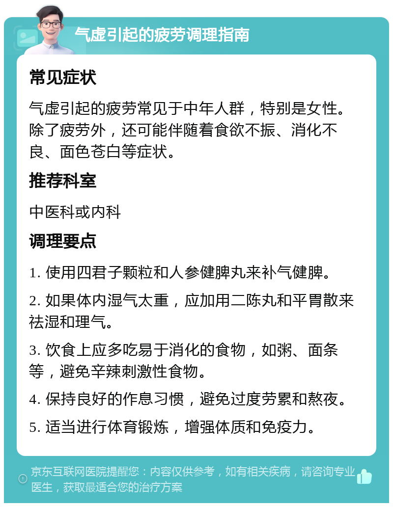 气虚引起的疲劳调理指南 常见症状 气虚引起的疲劳常见于中年人群，特别是女性。除了疲劳外，还可能伴随着食欲不振、消化不良、面色苍白等症状。 推荐科室 中医科或内科 调理要点 1. 使用四君子颗粒和人参健脾丸来补气健脾。 2. 如果体内湿气太重，应加用二陈丸和平胃散来祛湿和理气。 3. 饮食上应多吃易于消化的食物，如粥、面条等，避免辛辣刺激性食物。 4. 保持良好的作息习惯，避免过度劳累和熬夜。 5. 适当进行体育锻炼，增强体质和免疫力。