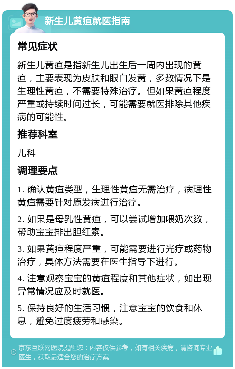 新生儿黄疸就医指南 常见症状 新生儿黄疸是指新生儿出生后一周内出现的黄疸，主要表现为皮肤和眼白发黄，多数情况下是生理性黄疸，不需要特殊治疗。但如果黄疸程度严重或持续时间过长，可能需要就医排除其他疾病的可能性。 推荐科室 儿科 调理要点 1. 确认黄疸类型，生理性黄疸无需治疗，病理性黄疸需要针对原发病进行治疗。 2. 如果是母乳性黄疸，可以尝试增加喂奶次数，帮助宝宝排出胆红素。 3. 如果黄疸程度严重，可能需要进行光疗或药物治疗，具体方法需要在医生指导下进行。 4. 注意观察宝宝的黄疸程度和其他症状，如出现异常情况应及时就医。 5. 保持良好的生活习惯，注意宝宝的饮食和休息，避免过度疲劳和感染。