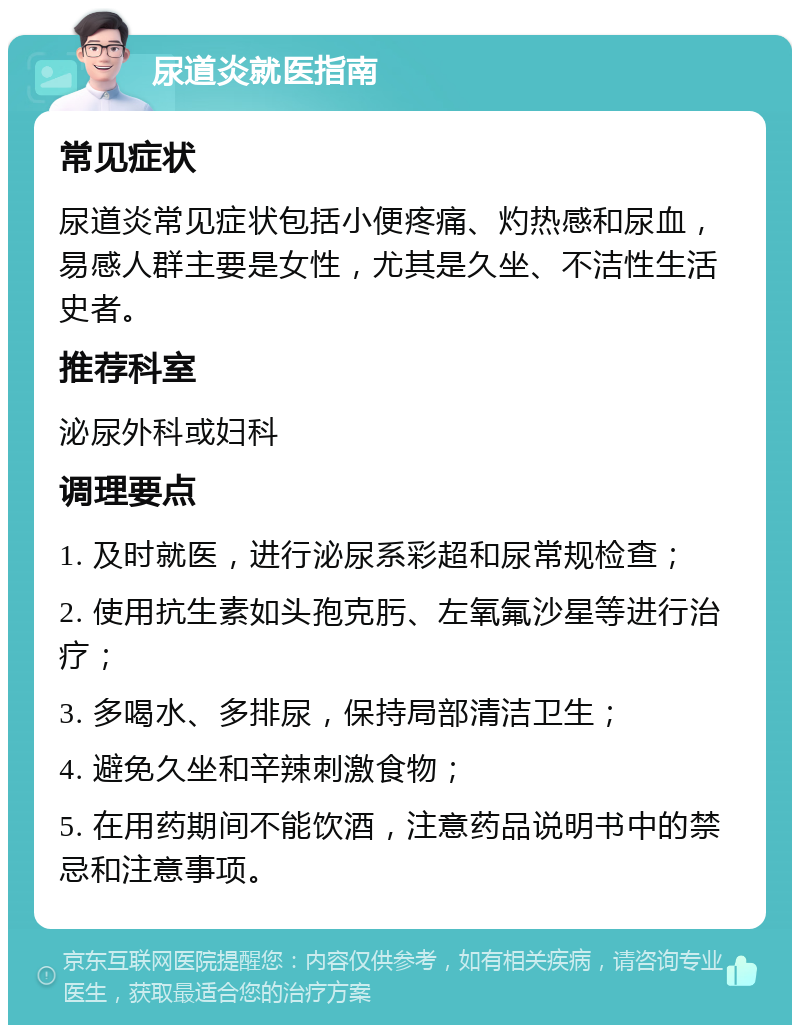 尿道炎就医指南 常见症状 尿道炎常见症状包括小便疼痛、灼热感和尿血，易感人群主要是女性，尤其是久坐、不洁性生活史者。 推荐科室 泌尿外科或妇科 调理要点 1. 及时就医，进行泌尿系彩超和尿常规检查； 2. 使用抗生素如头孢克肟、左氧氟沙星等进行治疗； 3. 多喝水、多排尿，保持局部清洁卫生； 4. 避免久坐和辛辣刺激食物； 5. 在用药期间不能饮酒，注意药品说明书中的禁忌和注意事项。