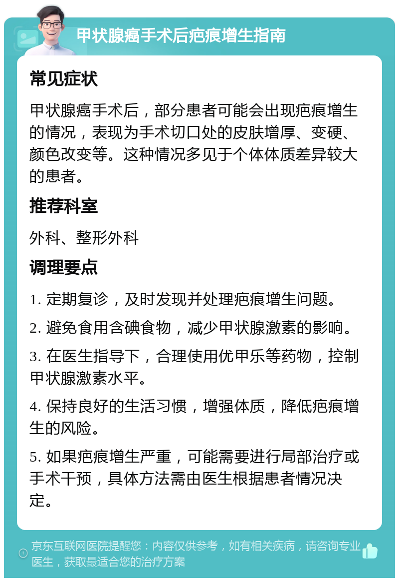 甲状腺癌手术后疤痕增生指南 常见症状 甲状腺癌手术后，部分患者可能会出现疤痕增生的情况，表现为手术切口处的皮肤增厚、变硬、颜色改变等。这种情况多见于个体体质差异较大的患者。 推荐科室 外科、整形外科 调理要点 1. 定期复诊，及时发现并处理疤痕增生问题。 2. 避免食用含碘食物，减少甲状腺激素的影响。 3. 在医生指导下，合理使用优甲乐等药物，控制甲状腺激素水平。 4. 保持良好的生活习惯，增强体质，降低疤痕增生的风险。 5. 如果疤痕增生严重，可能需要进行局部治疗或手术干预，具体方法需由医生根据患者情况决定。