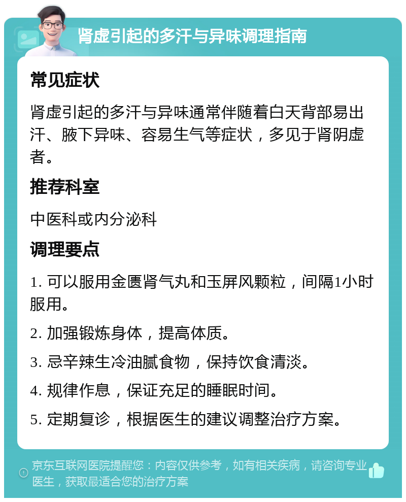 肾虚引起的多汗与异味调理指南 常见症状 肾虚引起的多汗与异味通常伴随着白天背部易出汗、腋下异味、容易生气等症状，多见于肾阴虚者。 推荐科室 中医科或内分泌科 调理要点 1. 可以服用金匮肾气丸和玉屏风颗粒，间隔1小时服用。 2. 加强锻炼身体，提高体质。 3. 忌辛辣生冷油腻食物，保持饮食清淡。 4. 规律作息，保证充足的睡眠时间。 5. 定期复诊，根据医生的建议调整治疗方案。