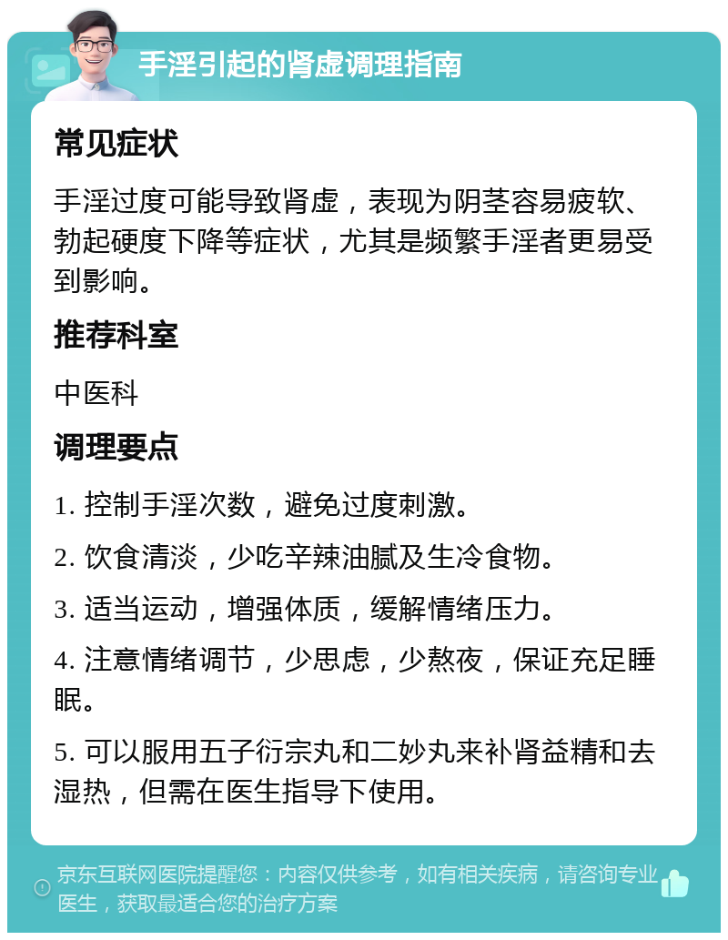 手淫引起的肾虚调理指南 常见症状 手淫过度可能导致肾虚，表现为阴茎容易疲软、勃起硬度下降等症状，尤其是频繁手淫者更易受到影响。 推荐科室 中医科 调理要点 1. 控制手淫次数，避免过度刺激。 2. 饮食清淡，少吃辛辣油腻及生冷食物。 3. 适当运动，增强体质，缓解情绪压力。 4. 注意情绪调节，少思虑，少熬夜，保证充足睡眠。 5. 可以服用五子衍宗丸和二妙丸来补肾益精和去湿热，但需在医生指导下使用。