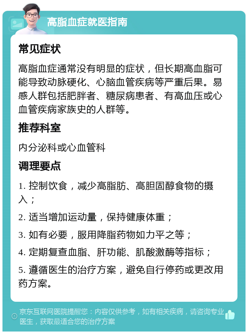 高脂血症就医指南 常见症状 高脂血症通常没有明显的症状，但长期高血脂可能导致动脉硬化、心脑血管疾病等严重后果。易感人群包括肥胖者、糖尿病患者、有高血压或心血管疾病家族史的人群等。 推荐科室 内分泌科或心血管科 调理要点 1. 控制饮食，减少高脂肪、高胆固醇食物的摄入； 2. 适当增加运动量，保持健康体重； 3. 如有必要，服用降脂药物如力平之等； 4. 定期复查血脂、肝功能、肌酸激酶等指标； 5. 遵循医生的治疗方案，避免自行停药或更改用药方案。