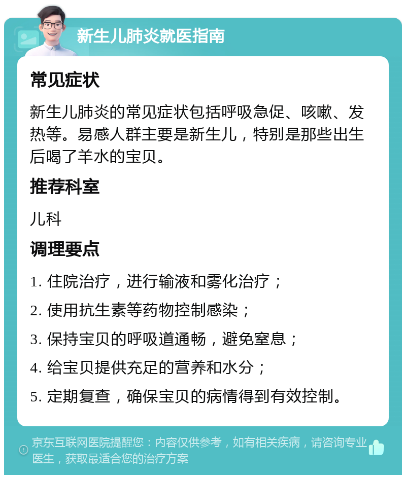 新生儿肺炎就医指南 常见症状 新生儿肺炎的常见症状包括呼吸急促、咳嗽、发热等。易感人群主要是新生儿，特别是那些出生后喝了羊水的宝贝。 推荐科室 儿科 调理要点 1. 住院治疗，进行输液和雾化治疗； 2. 使用抗生素等药物控制感染； 3. 保持宝贝的呼吸道通畅，避免窒息； 4. 给宝贝提供充足的营养和水分； 5. 定期复查，确保宝贝的病情得到有效控制。