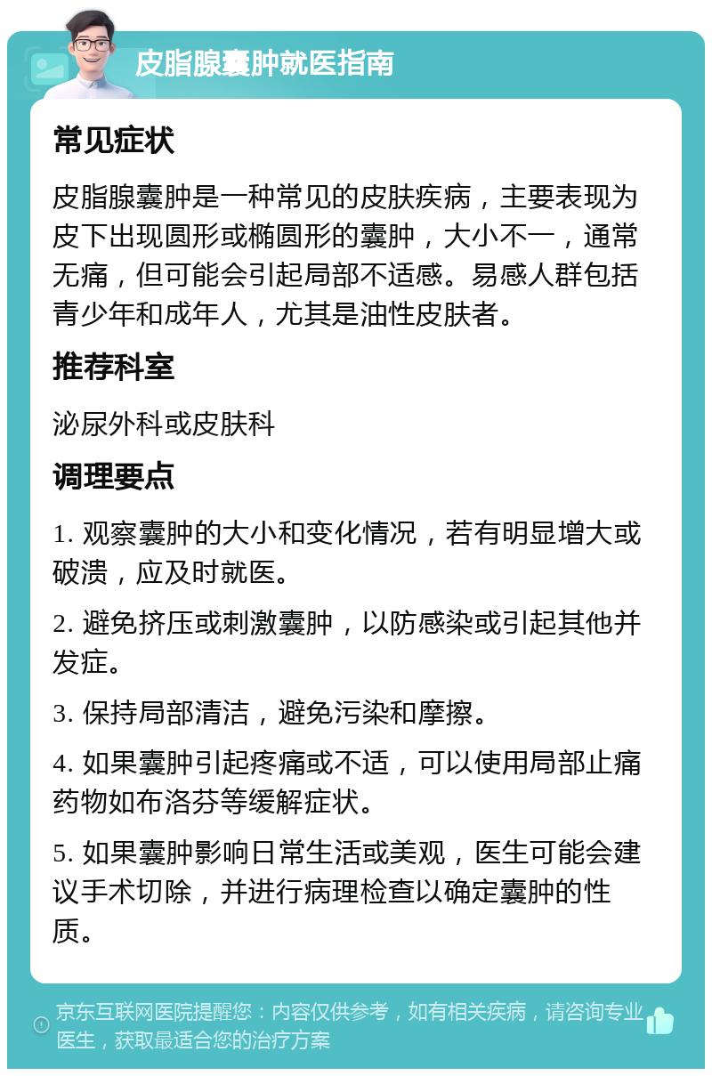 皮脂腺囊肿就医指南 常见症状 皮脂腺囊肿是一种常见的皮肤疾病，主要表现为皮下出现圆形或椭圆形的囊肿，大小不一，通常无痛，但可能会引起局部不适感。易感人群包括青少年和成年人，尤其是油性皮肤者。 推荐科室 泌尿外科或皮肤科 调理要点 1. 观察囊肿的大小和变化情况，若有明显增大或破溃，应及时就医。 2. 避免挤压或刺激囊肿，以防感染或引起其他并发症。 3. 保持局部清洁，避免污染和摩擦。 4. 如果囊肿引起疼痛或不适，可以使用局部止痛药物如布洛芬等缓解症状。 5. 如果囊肿影响日常生活或美观，医生可能会建议手术切除，并进行病理检查以确定囊肿的性质。