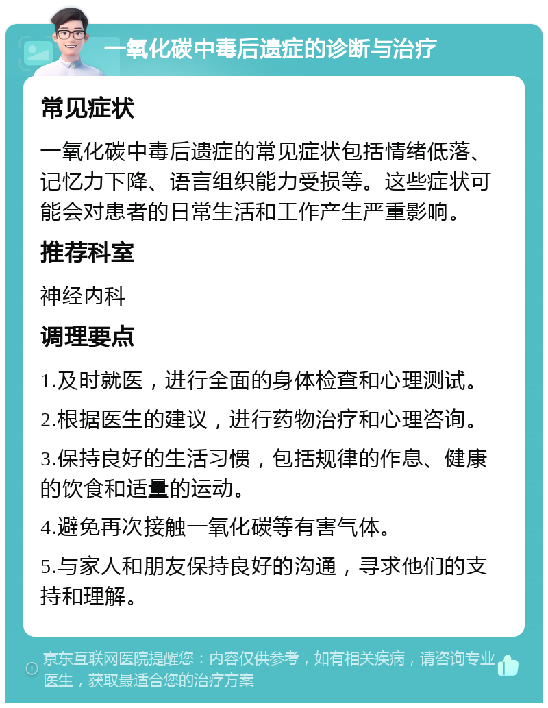 一氧化碳中毒后遗症的诊断与治疗 常见症状 一氧化碳中毒后遗症的常见症状包括情绪低落、记忆力下降、语言组织能力受损等。这些症状可能会对患者的日常生活和工作产生严重影响。 推荐科室 神经内科 调理要点 1.及时就医，进行全面的身体检查和心理测试。 2.根据医生的建议，进行药物治疗和心理咨询。 3.保持良好的生活习惯，包括规律的作息、健康的饮食和适量的运动。 4.避免再次接触一氧化碳等有害气体。 5.与家人和朋友保持良好的沟通，寻求他们的支持和理解。