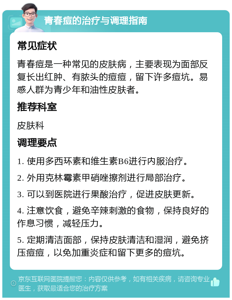 青春痘的治疗与调理指南 常见症状 青春痘是一种常见的皮肤病，主要表现为面部反复长出红肿、有脓头的痘痘，留下许多痘坑。易感人群为青少年和油性皮肤者。 推荐科室 皮肤科 调理要点 1. 使用多西环素和维生素B6进行内服治疗。 2. 外用克林霉素甲硝唑擦剂进行局部治疗。 3. 可以到医院进行果酸治疗，促进皮肤更新。 4. 注意饮食，避免辛辣刺激的食物，保持良好的作息习惯，减轻压力。 5. 定期清洁面部，保持皮肤清洁和湿润，避免挤压痘痘，以免加重炎症和留下更多的痘坑。