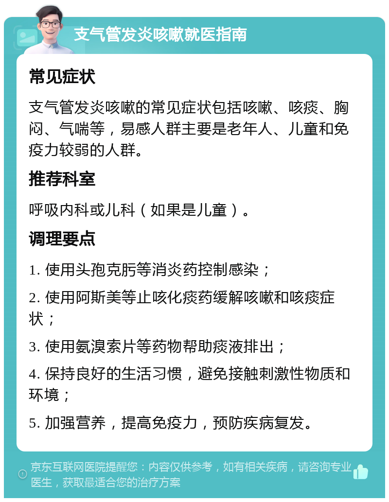 支气管发炎咳嗽就医指南 常见症状 支气管发炎咳嗽的常见症状包括咳嗽、咳痰、胸闷、气喘等，易感人群主要是老年人、儿童和免疫力较弱的人群。 推荐科室 呼吸内科或儿科（如果是儿童）。 调理要点 1. 使用头孢克肟等消炎药控制感染； 2. 使用阿斯美等止咳化痰药缓解咳嗽和咳痰症状； 3. 使用氨溴索片等药物帮助痰液排出； 4. 保持良好的生活习惯，避免接触刺激性物质和环境； 5. 加强营养，提高免疫力，预防疾病复发。