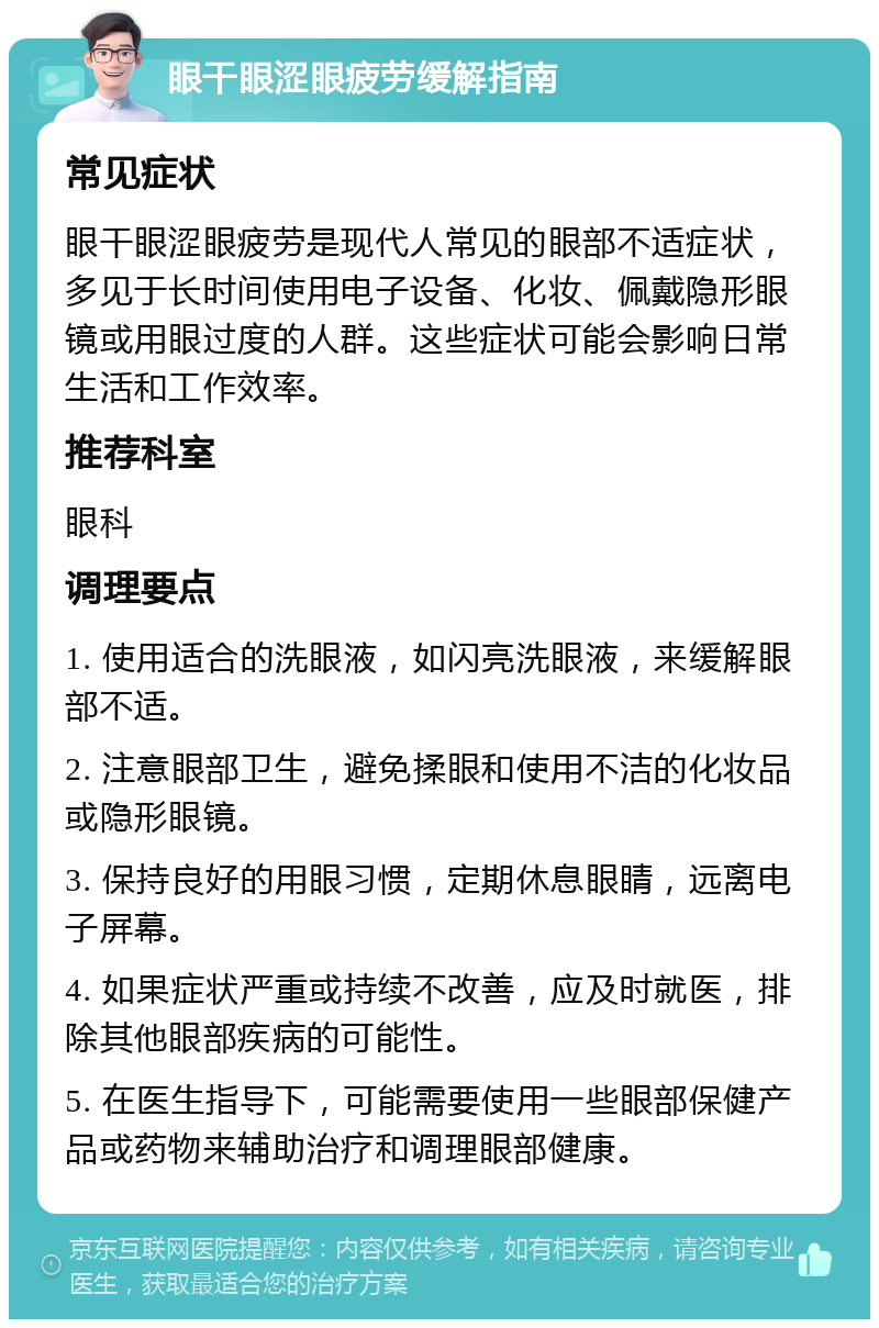 眼干眼涩眼疲劳缓解指南 常见症状 眼干眼涩眼疲劳是现代人常见的眼部不适症状，多见于长时间使用电子设备、化妆、佩戴隐形眼镜或用眼过度的人群。这些症状可能会影响日常生活和工作效率。 推荐科室 眼科 调理要点 1. 使用适合的洗眼液，如闪亮洗眼液，来缓解眼部不适。 2. 注意眼部卫生，避免揉眼和使用不洁的化妆品或隐形眼镜。 3. 保持良好的用眼习惯，定期休息眼睛，远离电子屏幕。 4. 如果症状严重或持续不改善，应及时就医，排除其他眼部疾病的可能性。 5. 在医生指导下，可能需要使用一些眼部保健产品或药物来辅助治疗和调理眼部健康。