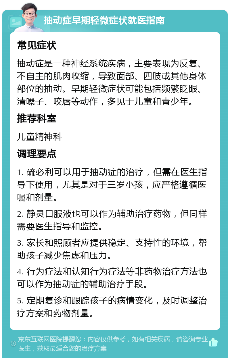 抽动症早期轻微症状就医指南 常见症状 抽动症是一种神经系统疾病，主要表现为反复、不自主的肌肉收缩，导致面部、四肢或其他身体部位的抽动。早期轻微症状可能包括频繁眨眼、清嗓子、咬唇等动作，多见于儿童和青少年。 推荐科室 儿童精神科 调理要点 1. 硫必利可以用于抽动症的治疗，但需在医生指导下使用，尤其是对于三岁小孩，应严格遵循医嘱和剂量。 2. 静灵口服液也可以作为辅助治疗药物，但同样需要医生指导和监控。 3. 家长和照顾者应提供稳定、支持性的环境，帮助孩子减少焦虑和压力。 4. 行为疗法和认知行为疗法等非药物治疗方法也可以作为抽动症的辅助治疗手段。 5. 定期复诊和跟踪孩子的病情变化，及时调整治疗方案和药物剂量。