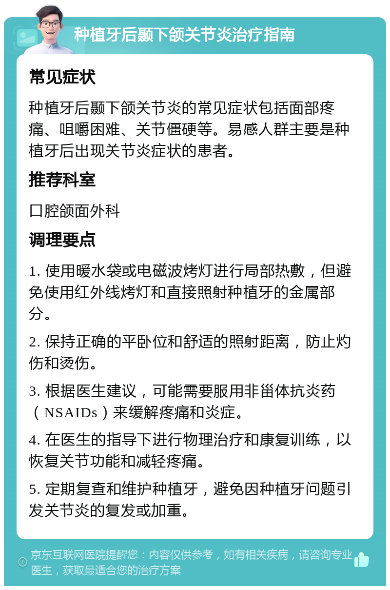 种植牙后颞下颌关节炎治疗指南 常见症状 种植牙后颞下颌关节炎的常见症状包括面部疼痛、咀嚼困难、关节僵硬等。易感人群主要是种植牙后出现关节炎症状的患者。 推荐科室 口腔颌面外科 调理要点 1. 使用暖水袋或电磁波烤灯进行局部热敷，但避免使用红外线烤灯和直接照射种植牙的金属部分。 2. 保持正确的平卧位和舒适的照射距离，防止灼伤和烫伤。 3. 根据医生建议，可能需要服用非甾体抗炎药（NSAIDs）来缓解疼痛和炎症。 4. 在医生的指导下进行物理治疗和康复训练，以恢复关节功能和减轻疼痛。 5. 定期复查和维护种植牙，避免因种植牙问题引发关节炎的复发或加重。