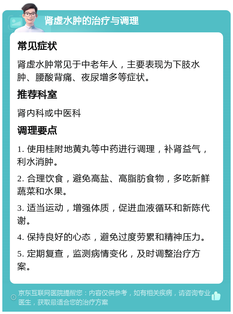 肾虚水肿的治疗与调理 常见症状 肾虚水肿常见于中老年人，主要表现为下肢水肿、腰酸背痛、夜尿增多等症状。 推荐科室 肾内科或中医科 调理要点 1. 使用桂附地黄丸等中药进行调理，补肾益气，利水消肿。 2. 合理饮食，避免高盐、高脂肪食物，多吃新鲜蔬菜和水果。 3. 适当运动，增强体质，促进血液循环和新陈代谢。 4. 保持良好的心态，避免过度劳累和精神压力。 5. 定期复查，监测病情变化，及时调整治疗方案。