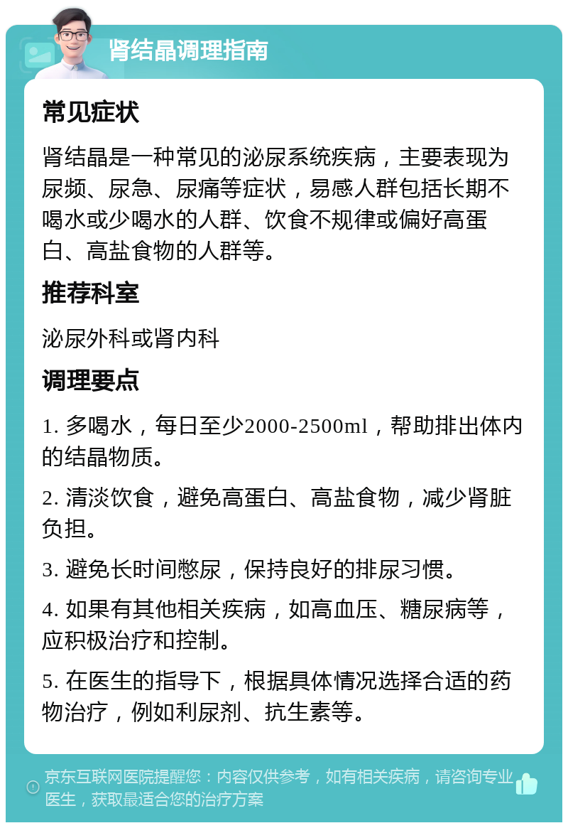 肾结晶调理指南 常见症状 肾结晶是一种常见的泌尿系统疾病，主要表现为尿频、尿急、尿痛等症状，易感人群包括长期不喝水或少喝水的人群、饮食不规律或偏好高蛋白、高盐食物的人群等。 推荐科室 泌尿外科或肾内科 调理要点 1. 多喝水，每日至少2000-2500ml，帮助排出体内的结晶物质。 2. 清淡饮食，避免高蛋白、高盐食物，减少肾脏负担。 3. 避免长时间憋尿，保持良好的排尿习惯。 4. 如果有其他相关疾病，如高血压、糖尿病等，应积极治疗和控制。 5. 在医生的指导下，根据具体情况选择合适的药物治疗，例如利尿剂、抗生素等。