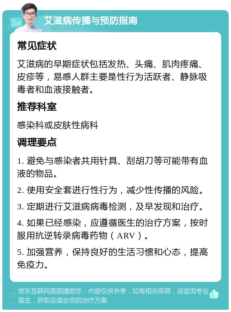 艾滋病传播与预防指南 常见症状 艾滋病的早期症状包括发热、头痛、肌肉疼痛、皮疹等，易感人群主要是性行为活跃者、静脉吸毒者和血液接触者。 推荐科室 感染科或皮肤性病科 调理要点 1. 避免与感染者共用针具、刮胡刀等可能带有血液的物品。 2. 使用安全套进行性行为，减少性传播的风险。 3. 定期进行艾滋病病毒检测，及早发现和治疗。 4. 如果已经感染，应遵循医生的治疗方案，按时服用抗逆转录病毒药物（ARV）。 5. 加强营养，保持良好的生活习惯和心态，提高免疫力。