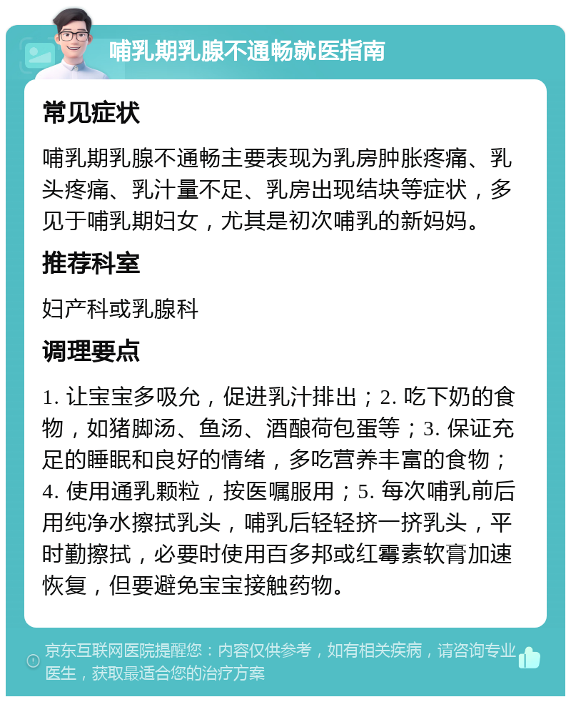 哺乳期乳腺不通畅就医指南 常见症状 哺乳期乳腺不通畅主要表现为乳房肿胀疼痛、乳头疼痛、乳汁量不足、乳房出现结块等症状，多见于哺乳期妇女，尤其是初次哺乳的新妈妈。 推荐科室 妇产科或乳腺科 调理要点 1. 让宝宝多吸允，促进乳汁排出；2. 吃下奶的食物，如猪脚汤、鱼汤、酒酿荷包蛋等；3. 保证充足的睡眠和良好的情绪，多吃营养丰富的食物；4. 使用通乳颗粒，按医嘱服用；5. 每次哺乳前后用纯净水擦拭乳头，哺乳后轻轻挤一挤乳头，平时勤擦拭，必要时使用百多邦或红霉素软膏加速恢复，但要避免宝宝接触药物。